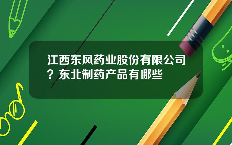 江西东风药业股份有限公司？东北制药产品有哪些