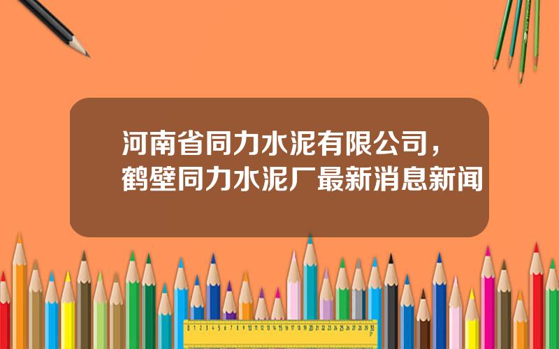 河南省同力水泥有限公司，鹤壁同力水泥厂最新消息新闻