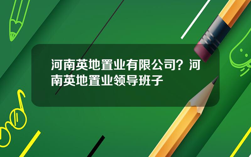 河南英地置业有限公司？河南英地置业领导班子