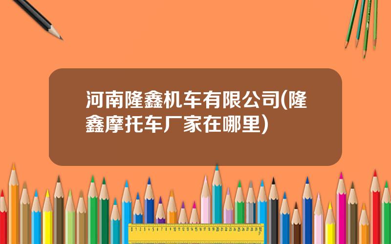 河南隆鑫机车有限公司(隆鑫摩托车厂家在哪里)