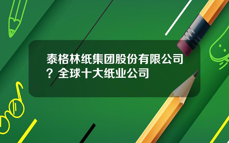 泰格林纸集团股份有限公司？全球十大纸业公司