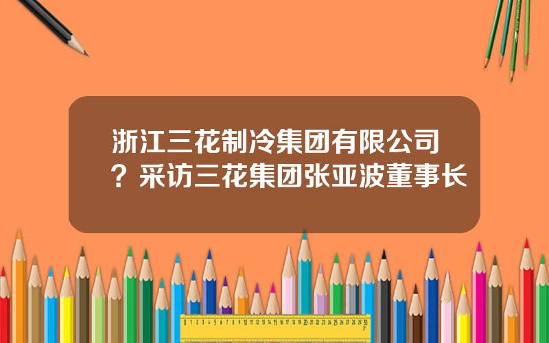 浙江三花制冷集团有限公司？采访三花集团张亚波董事长