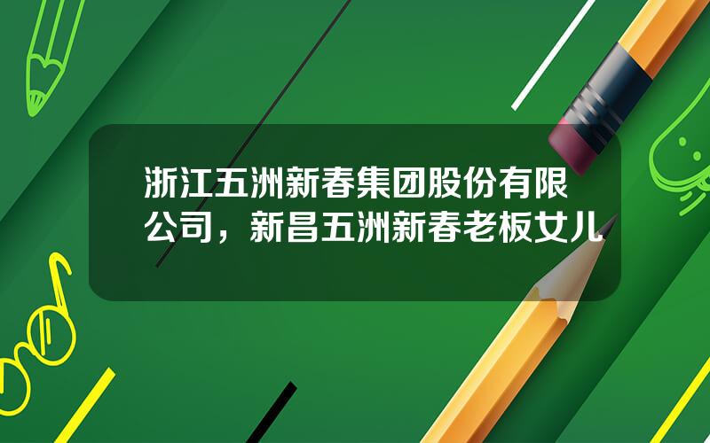 浙江五洲新春集团股份有限公司，新昌五洲新春老板女儿