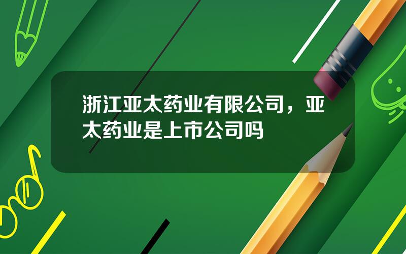 浙江亚太药业有限公司，亚太药业是上市公司吗