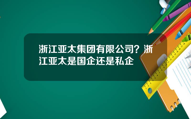 浙江亚太集团有限公司？浙江亚太是国企还是私企