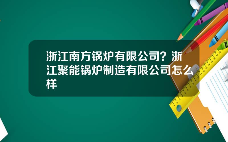 浙江南方锅炉有限公司？浙江聚能锅炉制造有限公司怎么样