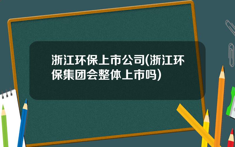 浙江环保上市公司(浙江环保集团会整体上市吗)