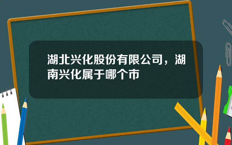 湖北兴化股份有限公司，湖南兴化属于哪个市