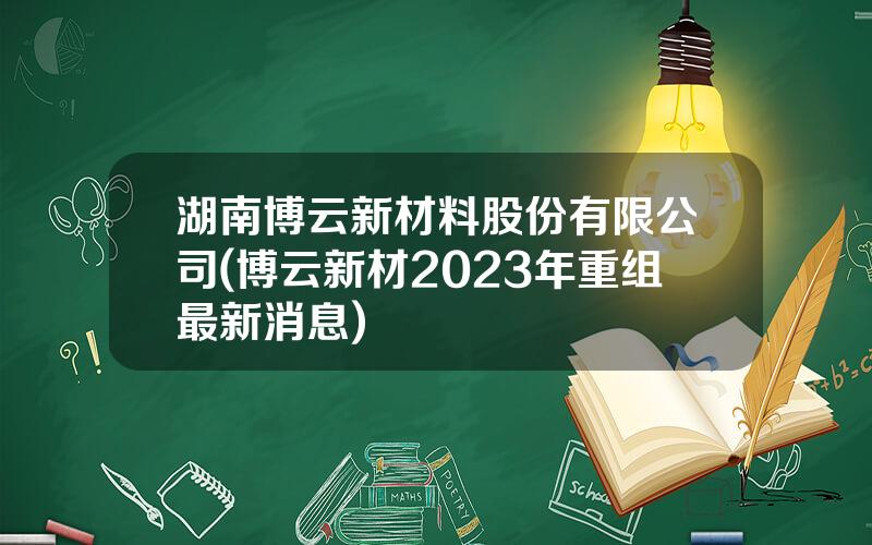 湖南博云新材料股份有限公司(博云新材2023年重组最新消息)