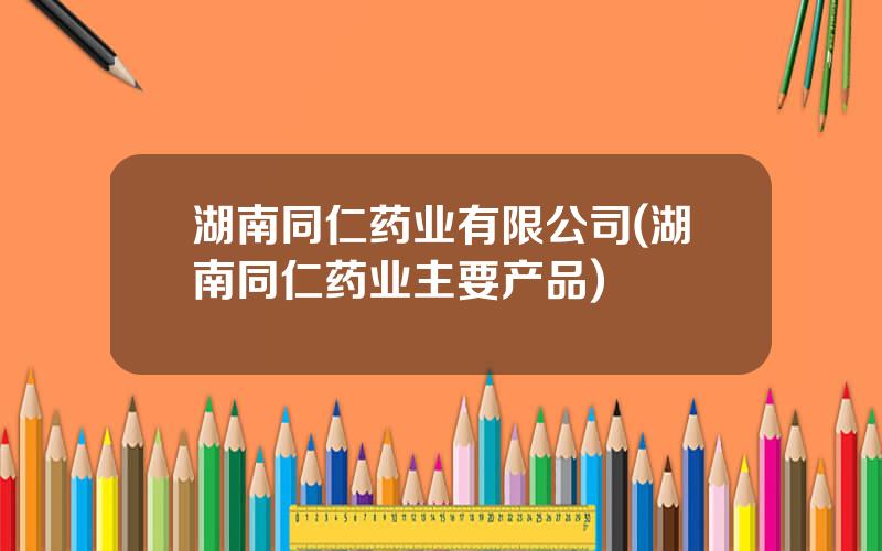 湖南同仁药业有限公司(湖南同仁药业主要产品)