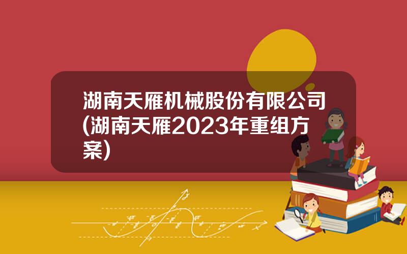 湖南天雁机械股份有限公司(湖南天雁2023年重组方案)