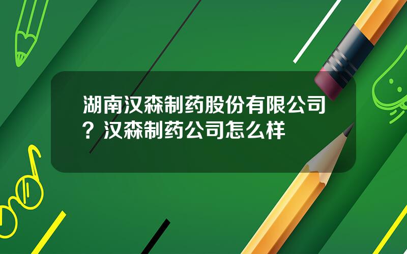 湖南汉森制药股份有限公司？汉森制药公司怎么样