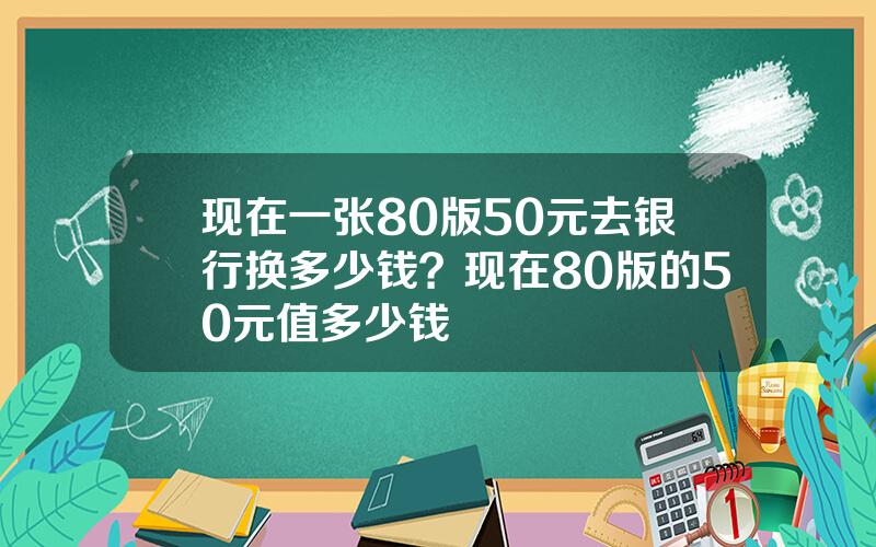 现在一张80版50元去银行换多少钱？现在80版的50元值多少钱