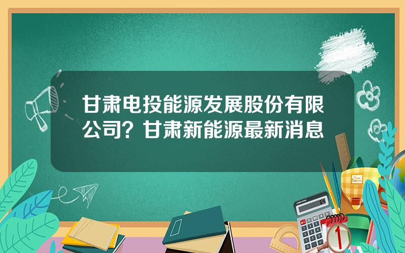 甘肃电投能源发展股份有限公司？甘肃新能源最新消息