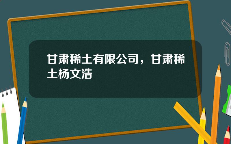 甘肃稀土有限公司，甘肃稀土杨文浩