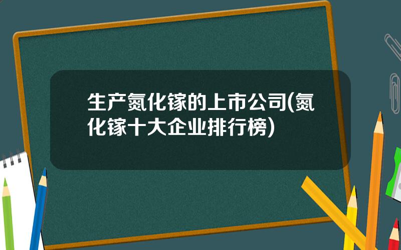 生产氮化镓的上市公司(氮化镓十大企业排行榜)