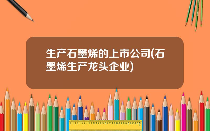 生产石墨烯的上市公司(石墨烯生产龙头企业)