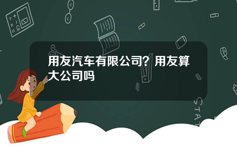 用友汽车有限公司？用友算大公司吗