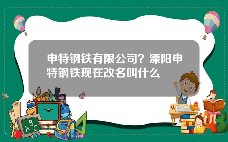 申特钢铁有限公司？溧阳申特钢铁现在改名叫什么