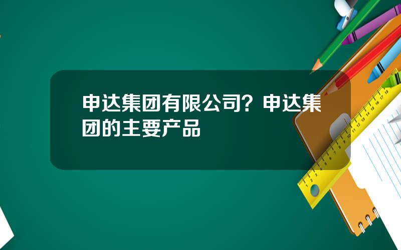 申达集团有限公司？申达集团的主要产品