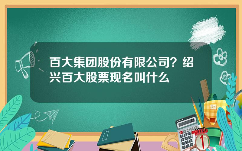 百大集团股份有限公司？绍兴百大股票现名叫什么