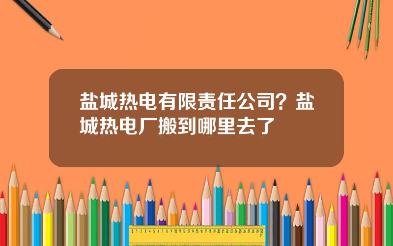 盐城热电有限责任公司？盐城热电厂搬到哪里去了