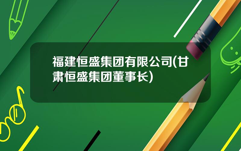 福建恒盛集团有限公司(甘肃恒盛集团董事长)