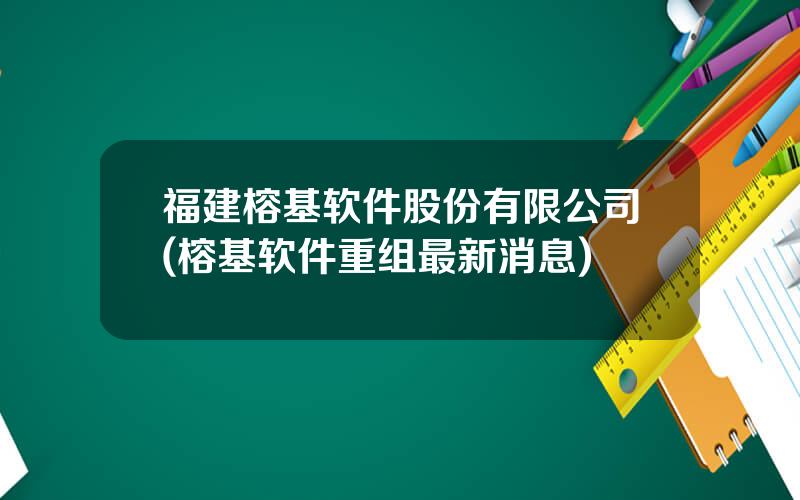 福建榕基软件股份有限公司(榕基软件重组最新消息)