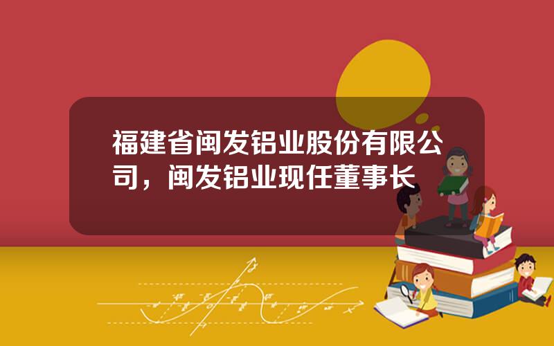 福建省闽发铝业股份有限公司，闽发铝业现任董事长