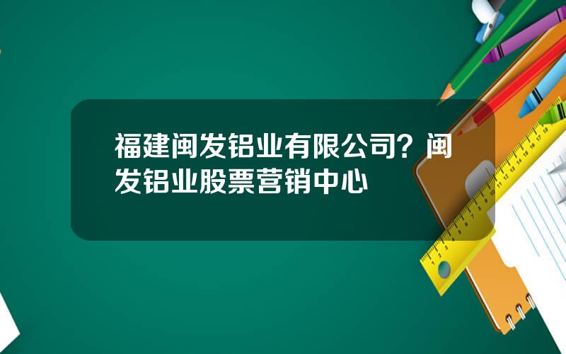 福建闽发铝业有限公司？闽发铝业股票营销中心