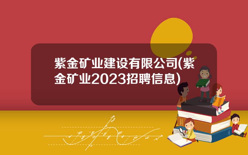 紫金矿业建设有限公司(紫金矿业2023招聘信息)