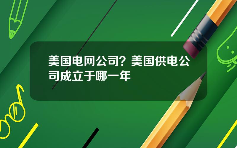 美国电网公司？美国供电公司成立于哪一年