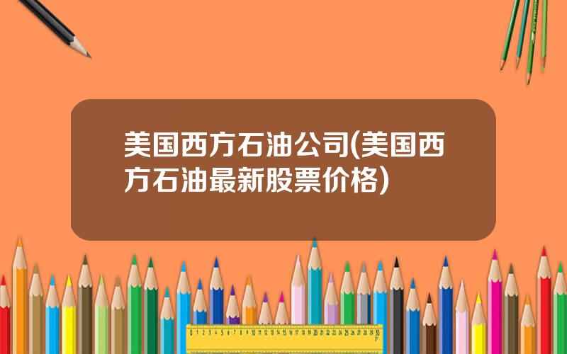 美国西方石油公司(美国西方石油最新股票价格)