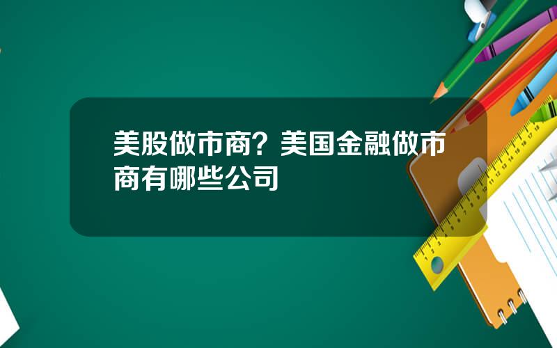 美股做市商？美国金融做市商有哪些公司