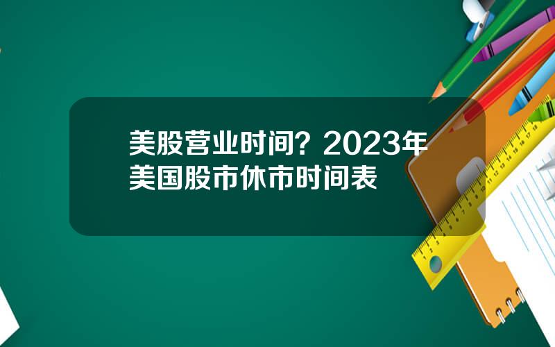 美股营业时间？2023年美国股市休市时间表