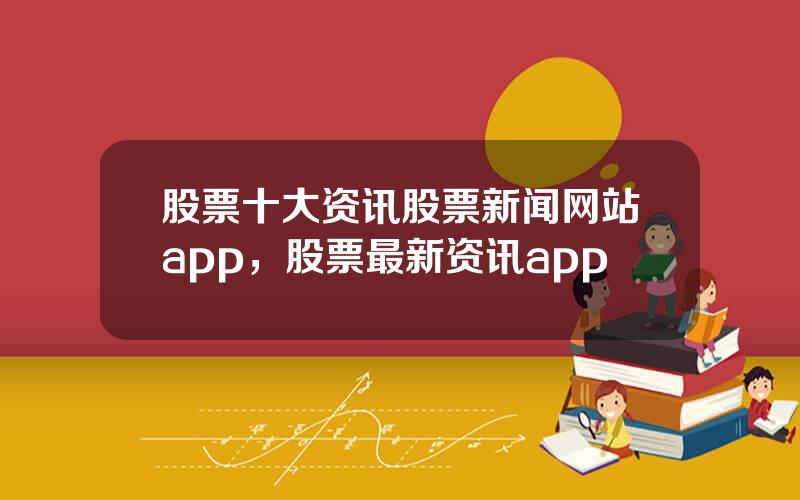 股票十大资讯股票新闻网站app，股票最新资讯app