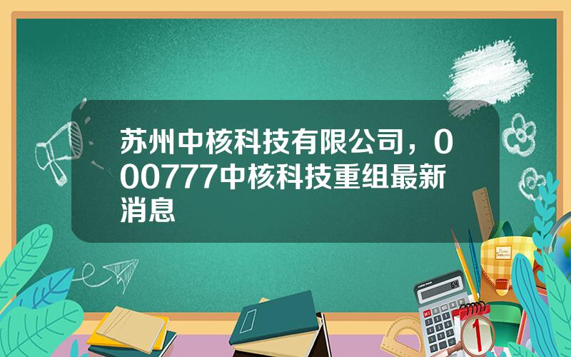 苏州中核科技有限公司，000777中核科技重组最新消息