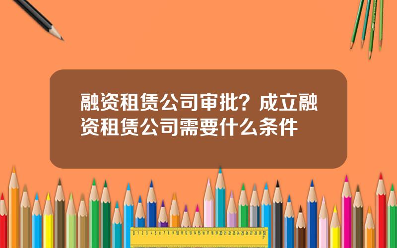 融资租赁公司审批？成立融资租赁公司需要什么条件