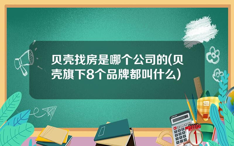 贝壳找房是哪个公司的(贝壳旗下8个品牌都叫什么)