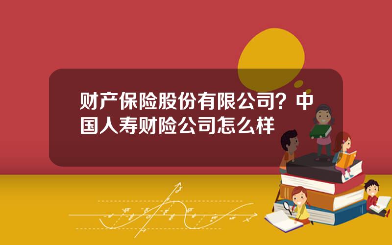 财产保险股份有限公司？中国人寿财险公司怎么样