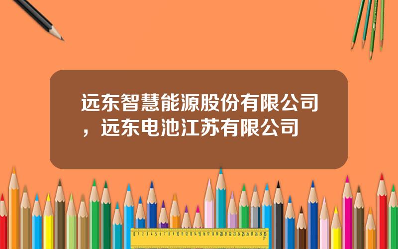 远东智慧能源股份有限公司，远东电池江苏有限公司