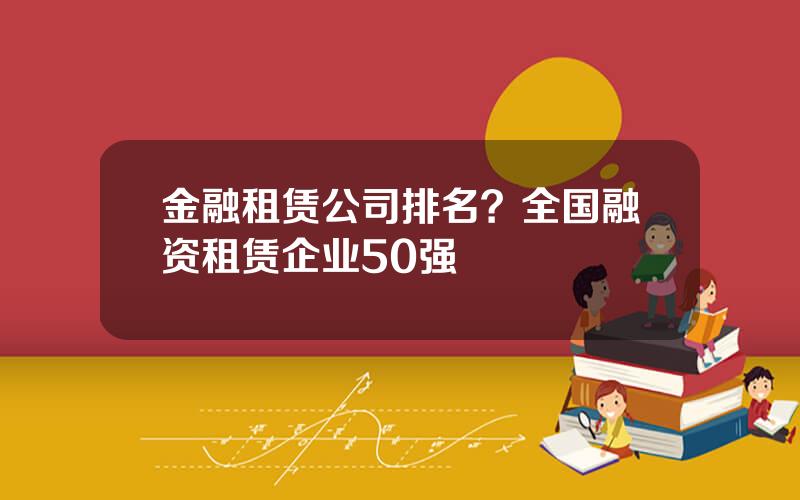 金融租赁公司排名？全国融资租赁企业50强